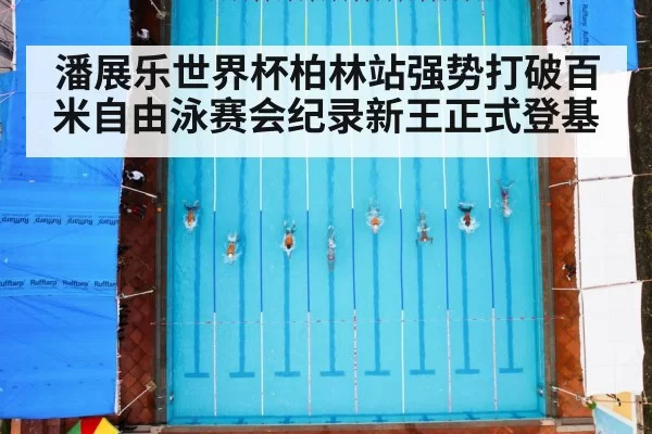 潘展乐世界杯柏林站强势打破百米自由泳赛会纪录新王正式登基