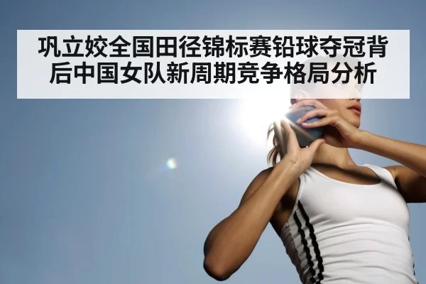 巩立姣全国田径锦标赛铅球夺冠背后中国女队新周期竞争格局分析